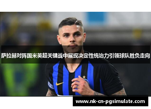 萨拉赫对阵国米英超关键战中展现决定性统治力引领球队胜负走向 萨拉赫对阵国米英超关键战中展现决定性统治力引领球队胜负走向