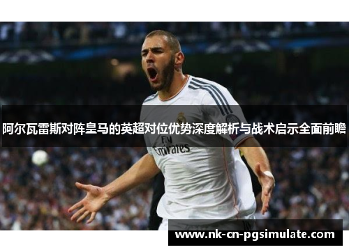 阿尔瓦雷斯对阵皇马的英超对位优势深度解析与战术启示全面前瞻 阿尔瓦雷斯对阵皇马的英超对位优势深度解析与战术启示全面前瞻