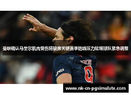曼联确认马奎尔肌肉受伤将缺席关键赛季防线压力陡增球队紧急调整