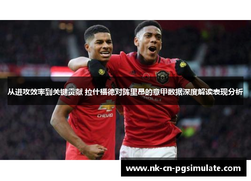 从进攻效率到关键贡献 拉什福德对阵里昂的意甲数据深度解读表现分析 从进攻效率到关键贡献 拉什福德对阵里昂的意甲数据深度解读表现分析