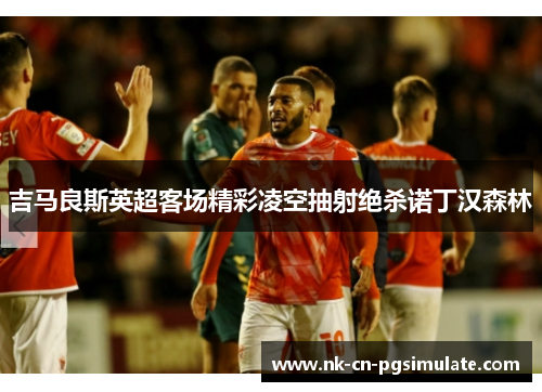吉马良斯英超客场精彩凌空抽射绝杀诺丁汉森林