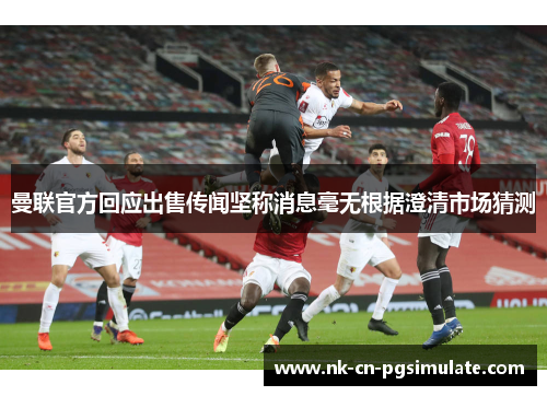 曼联官方回应出售传闻坚称消息毫无根据澄清市场猜测