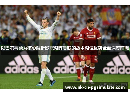 以巴尔韦德为核心解析欧冠对阵曼联的战术对位优势全面深度前瞻
