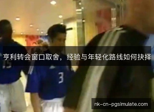 亨利转会窗口取舍,经验与年轻化路线如何抉择 亨利转会窗口取舍,经验与年轻化路线如何抉择